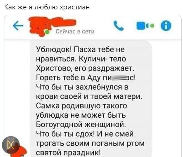 Как же я люблю христиан 0 Сети и СеГН Ублюдок Пасха тебе не нравиться Купичи тело Христово его раздражает Гореть тебе в Аду пиво Что бы ты захлебнулся в крови своей и твоей матери Самка родившую такого ублюдка не может быть Богоугодной женщиной Что бы ты сдох И не смей трогать своим поганым ртом святой праздник