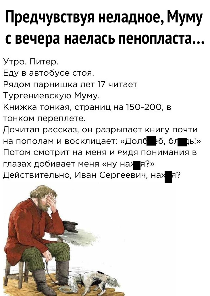 Предчувствуя неладное Муму с вечера наелась пенопласта Утро Питер Еду в автобусе стоя Рядом парнишка лет 17 читает Тургениевскую Муму Книжка тонкая страниц на 150200 в тонком переплете Дочитав рассказ он разрывает книгу почти на пополам и восклицает Доліб бг1ь Потом смотрит на меня и видя понимания в глазах добивает меня ну ная Действительно Иван Сергеевич нат