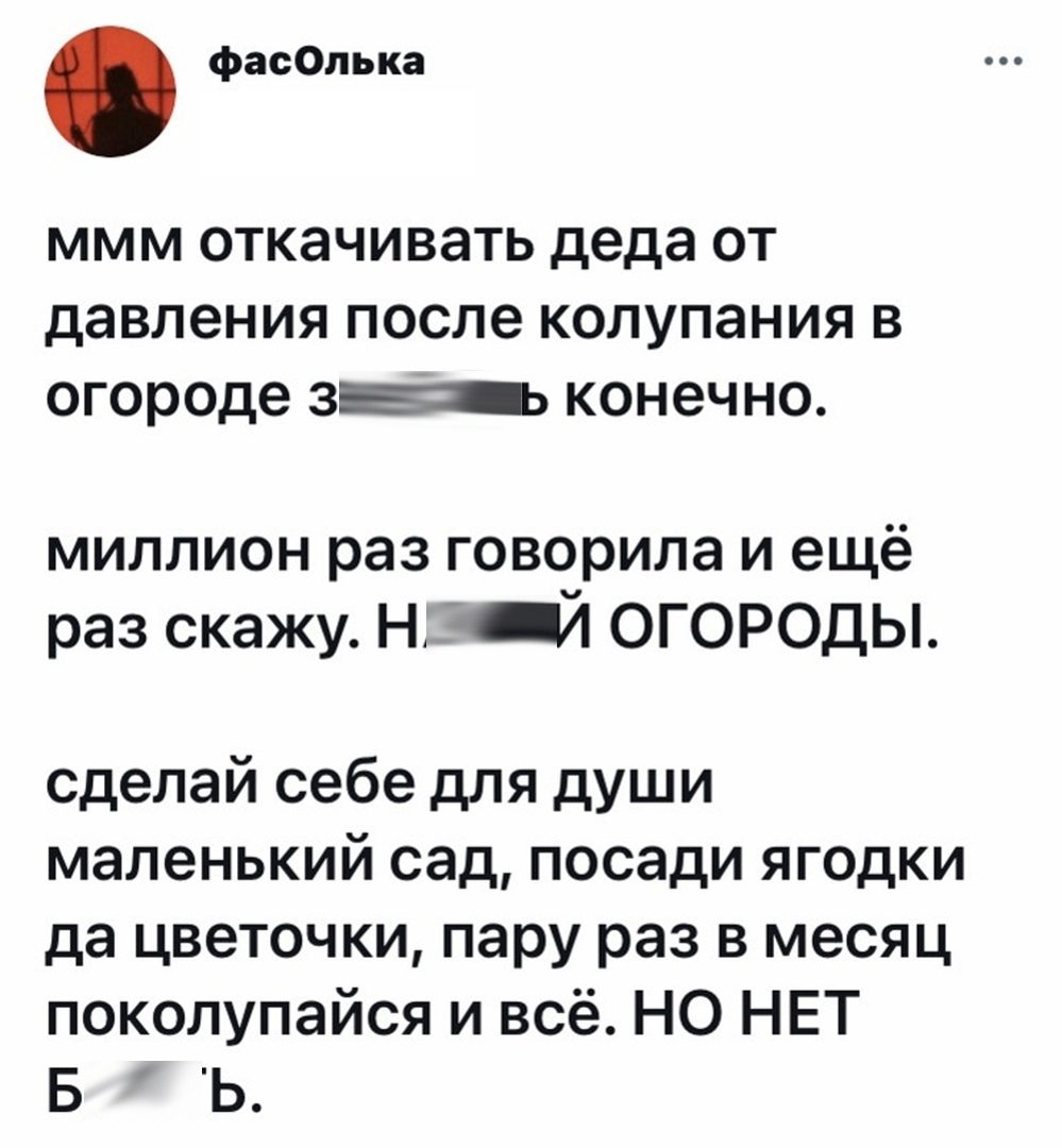 фасОлька ммм откачивать деда от давления после колупания в огороде вы конечно миллион раз говорила и ещё раз скажу Н ОГОРОДЫ сделай себе для души маленький сад посади ягодки да цветочки пару раз в месяц поколупайся и всё НО НЕТ Б Ь