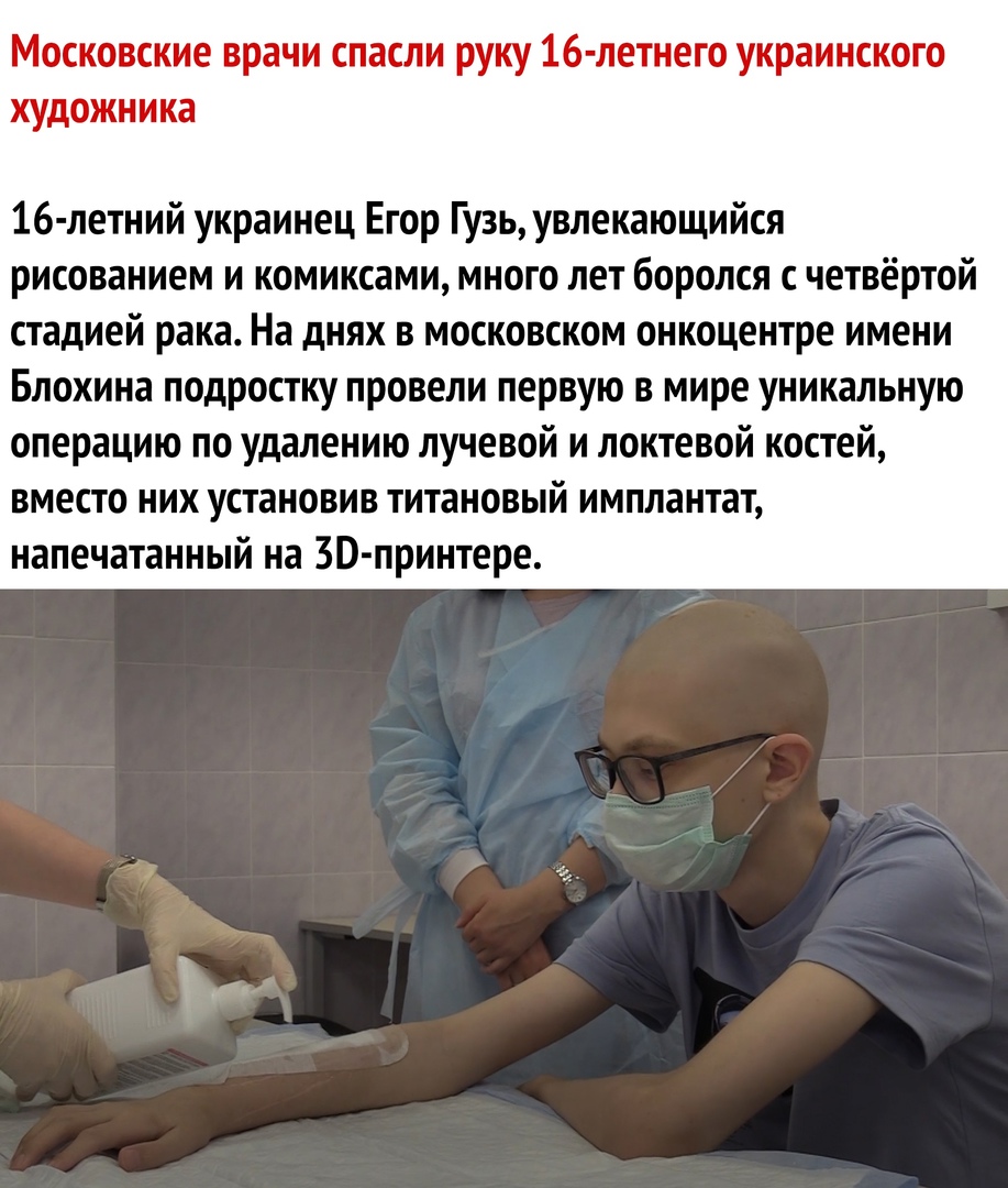 Московские врачи спасли руку 16 летнего украинского художника 16 летний украинец Егор Гузь увлекающийся рисованием и комиксами много лет боролся с четвёртой стадией рака На днях в московском онкоцентре имени Блохина подростку провели первую в мире уникальную операцию по удалению лучевой и локтевой костей вместо них установив титановый имплантат напечатанный на 30 принтере