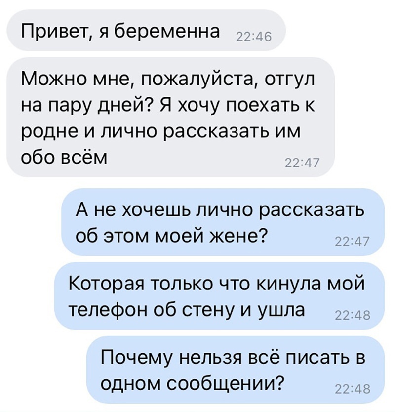 то 4 6 Привет я беременна 2 Можно мне пожалуйста отгул на пару дней Я хочу поехать к родне и лично рассказать им обо всём А не хочешь лично рассказать об этом моей жене Которая только что кинула мой телефон об стену и ушла 2248 Почему нельзя всё писать в одном сообщении 2243
