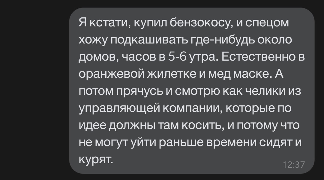Я кстати купил бензокосу и спецом хожу подкашивать где нибудь около домов часов в 5 6 утра Естественно в оранжевой жилетке и мед маске А потом прячусь и смотрю как челики из управляющей компании которые по идее должны там косить и потому что не могут уйти раньше времени сидят и курят __ иу