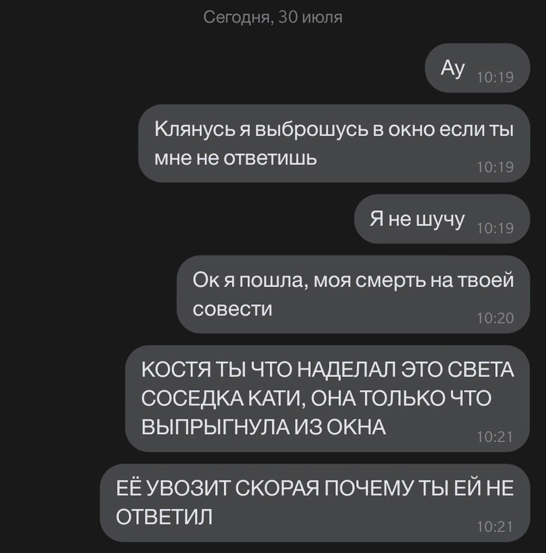 АУ 1019 Клянусь я выброшусь в окно если ты мне не ответишь 1019 Я не шучу 9 Ок я пошла моя смерть на твоей СОВЭСТИ 1020 КОСТЯ ТЫ ЧТО НАДЕЛАЛ ЭТО СВЕТА СОСЕДКА КАТИ ОНА ТОЛЬКО ЧТО ВЫПРЫГНУЛА из ОКНА ЕЁ УВОЗИТ СКОРАЯ ПОЧЕМУ ТЫ ЕЙ НЕ ОТВЕТИЛ 1021
