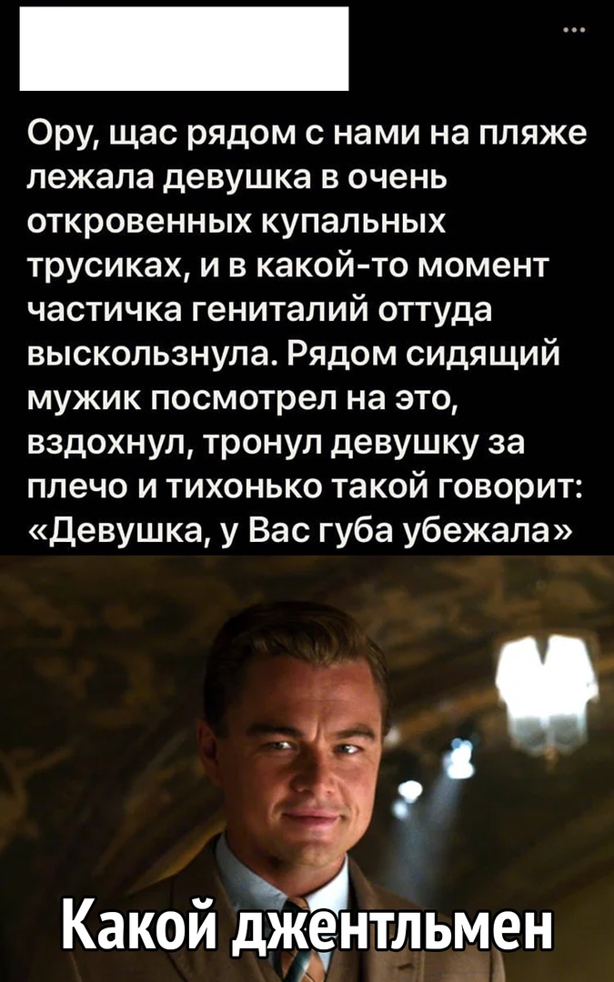 Ору щас рядом с нами на пляже лежала девушка в очень откровенных купальных трусиках и в какой то момент частичка гениталий оттуда выскользнула Рядом сидящий мужик посмотрел на это вздохнул тронул девушку за плечо и тихонько такой говорит Девушка у Вас губа убежала Какой джентльмен