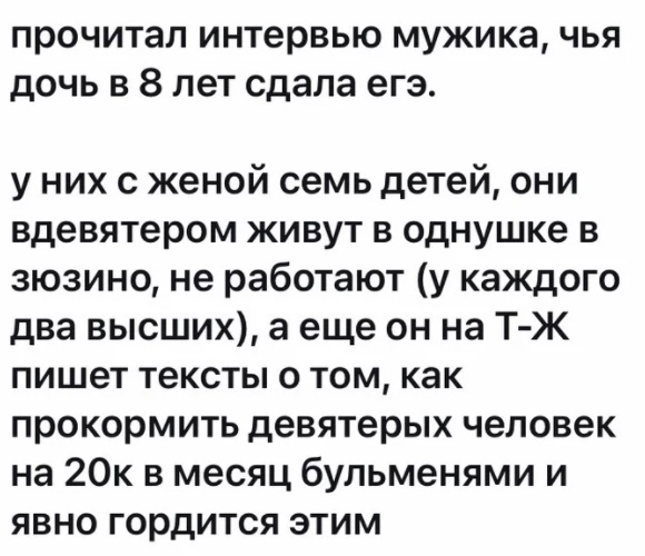 прочитал интервью мужика чья дочь в 8 лет сдала егэ у них с женой семь детей они вдевятером живут в однушке в зюзино не работают у каждого два высших а еще он на Т Ж пишет тексты о том как прокормить девятерых человек на 20к в месяц бульменями и явно гордится этим