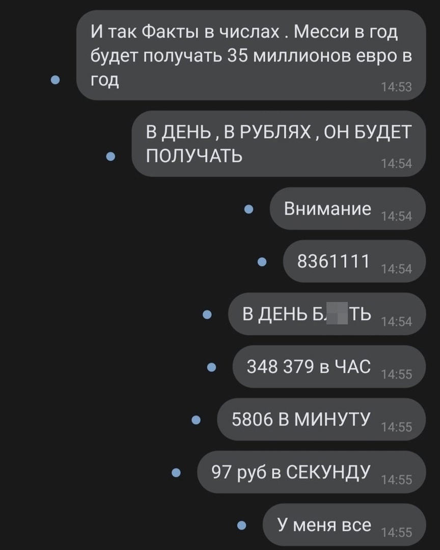 И так Факты в числах Месси в год будет получать 35 миллионов евро в ГОД 453 В ДЕНЬ В РУБЛЯХ ОН БУДЕТ ПОЛУЧАТЬ Внимание 8361111 ВДЕНЬБ ть 348 379 в ЧАС 5806 В МИНУТУ 97р уб в СЕКУНДУ У меня все 454 454 454 454 455 455 455 455