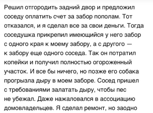 Решип ОТГОрОдИТЬ ЗЗДНИЙ двор И предложил соседу оплатить счет за забор пополам Тот отказался и я сделал все за свои деньги Тогда соседушка прикрепил имеющийся у него забор с одного края к моему забору а с другого забору еще одного соседа Так он потратил копейки и получил полностью огороженный участок И все бы ничего но позже его собака прогрызпа дыру в моем заборе Сосед пришел с требованиями залат