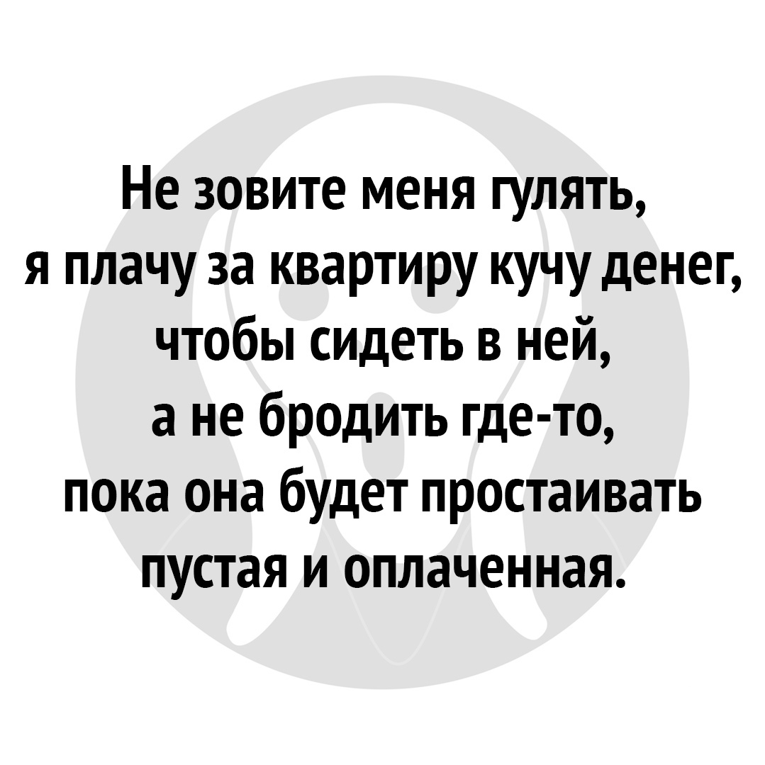 Не зовите меня гулять я плачу за квартиру кучу денег чтобы сидеть в ней а не бродить где то пока она будет простаивать пустая и оплаченная