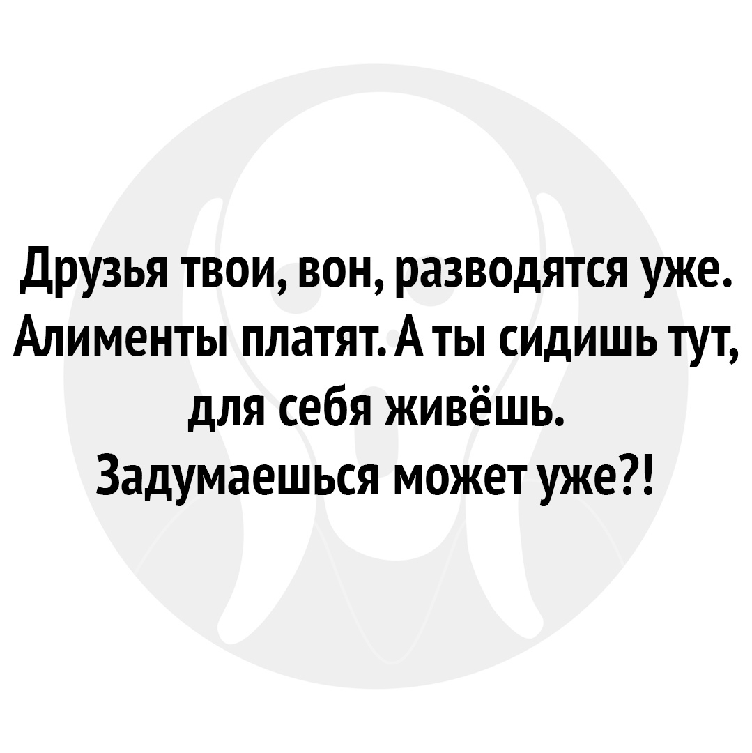 Друзья твои вон разводятся уже Алименты платятА ты сидишь тут для себя живёшь Задумаешься может уже