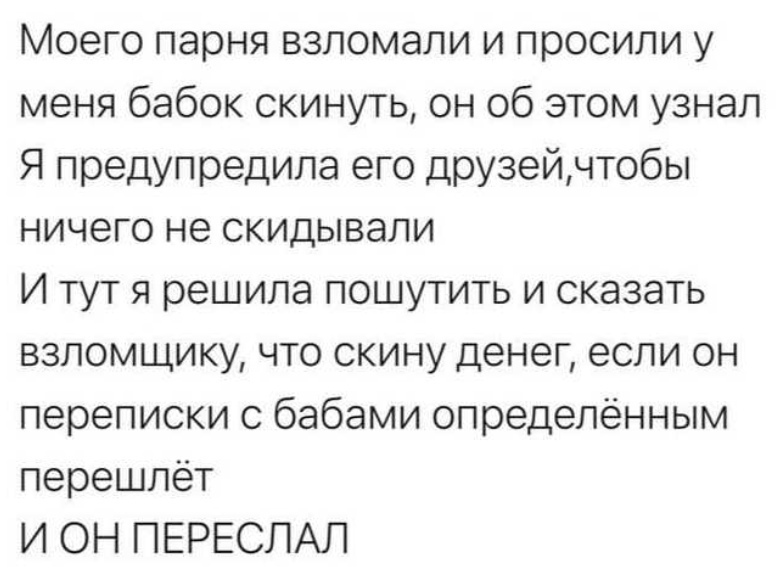 Моего парня взломали и просили у меня бабок скинуть он об этом узнал Я предупредила его друзейчтобы ничего не скидывали И тут я решила пошутить и сказать взломщику что скину денег если он переписки с бабами определённым перешлет И ОН ПЕРЕСЛАЛ