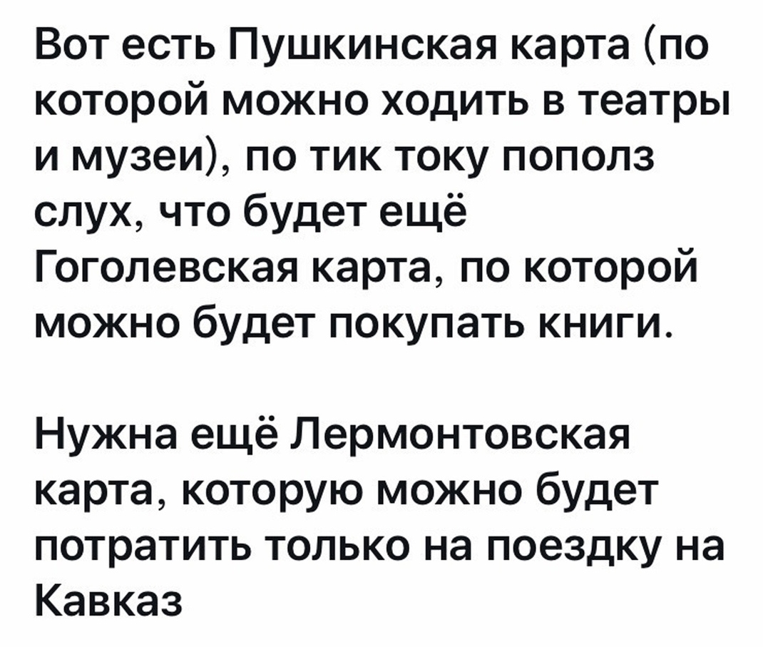 Вот есть Пушкинская карта по которой можно ходить в театры и музеи по тик току пополз слух что будет ещё Гоголевская карта по которой можно будет покупать книги Нужна ещё Лермонтовская карта которую можно будет потратить только на поездку на Кавказ