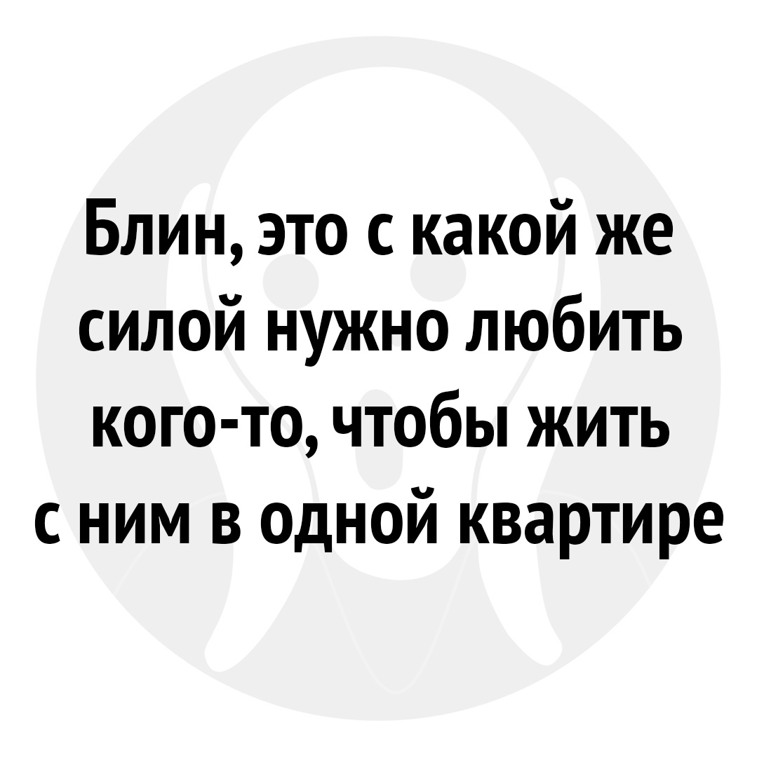 Блин это с какой же силой нужно любить кого то чтобы жить с ним в одной квартире