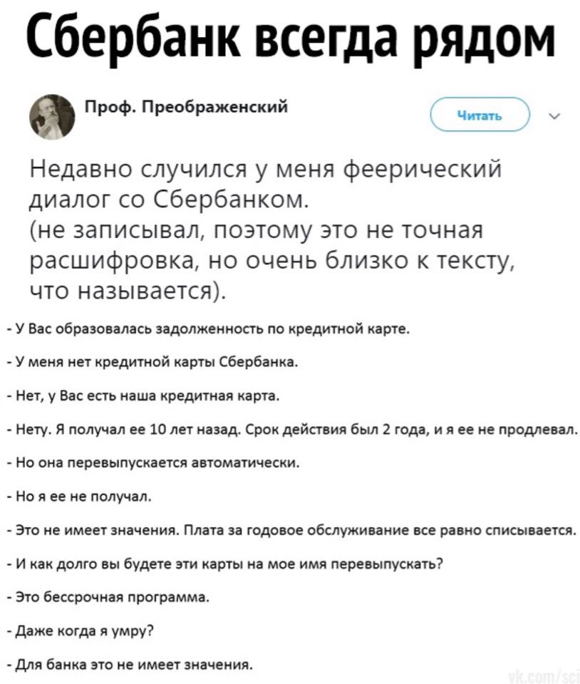 Сбербанк всегда рЯДом Проф Преображенский 7 Чт 7 Недавно случился у меня феерический диалог со Сбербанком не записывал поэтому это не точная расшифровка но очень близко к тексту что называется У Вас образовалась задолженность по кредитной карте У меня нет кредитной карты Сбербанка Нет у Вас есть наша кредитная карта Нету Я получал ее 10 лет назад Срок действия был 2 года и я ее не продлевал Но она