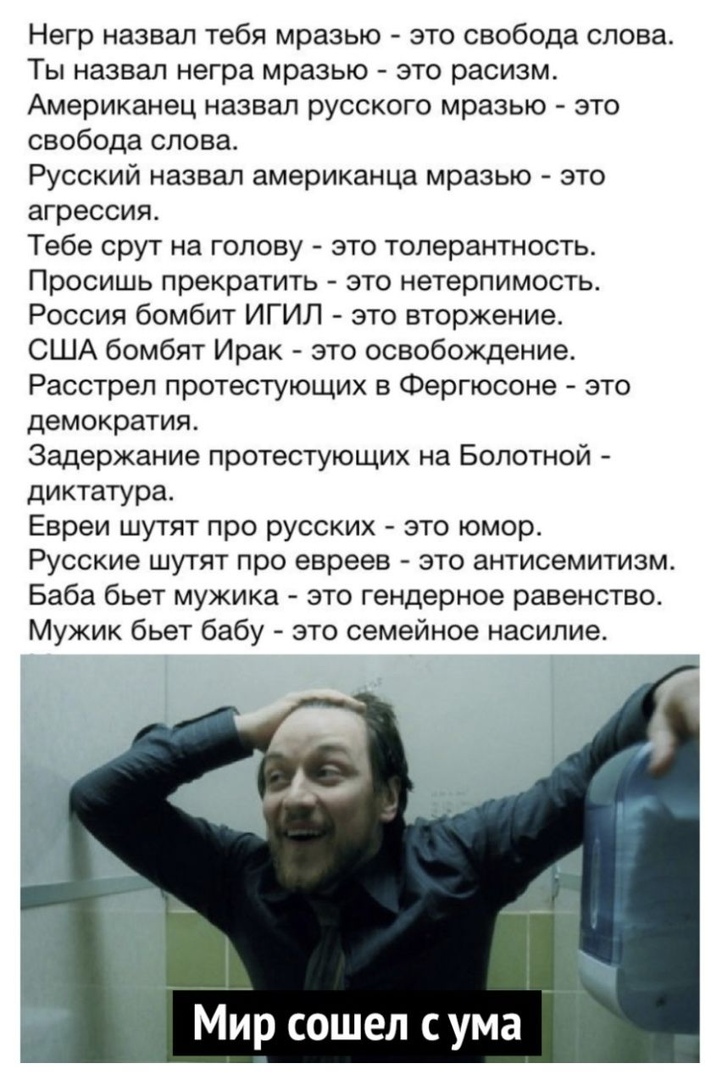 Негр назвал тебя мразью это свобода слова Ты назвал негра мразью это расизм Американец назвал русского мразью это свобода слова Русский назвал американца мразью это агрессия Тебе срут на голову это толерантность Просишь прекратить это нетерпимость Россия бомбит ИГИЛ это вторжение США бомбят Ирак это освобождение Расстрел протестующих в Фергюсоне это демократия Задержание протестующих на Болотной д