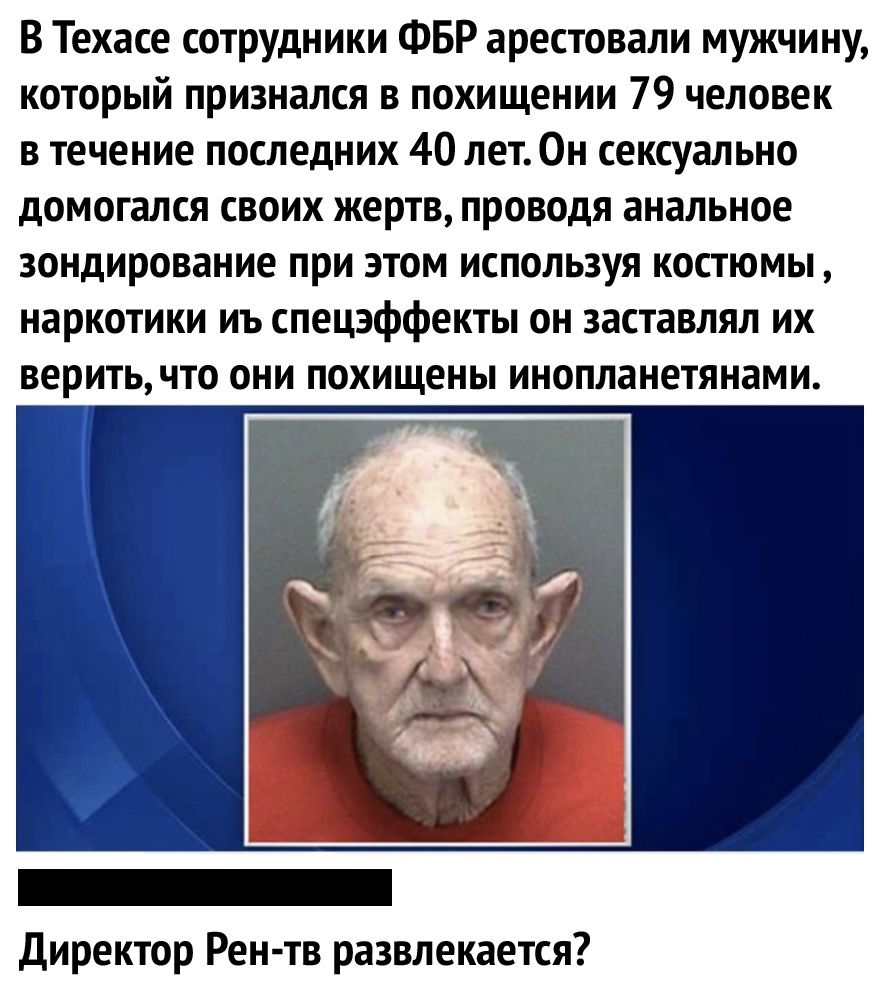 В Техасе сотрудники ФБР арестовали мужчину который признался в похищении 79 человек в течение последних 40 лет0н сексуально домогался своих жертв проводя анальное зондирование при этом используя костюмы наркотики иъ спецэффекты он заставлял их веритьчто они похищены инопланетянами Директор Рен тв развлекается