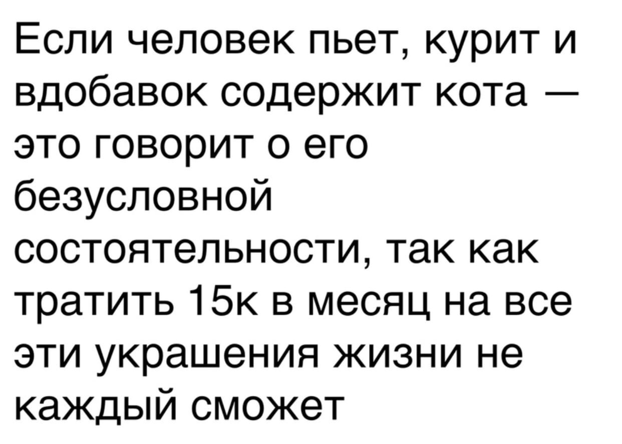 Если человек пьет курит и вдобавок содержит кота это говорит о его безусловной состоятельности так как тратить 15к в месяц на все эти украшения жизни не каждый сможет