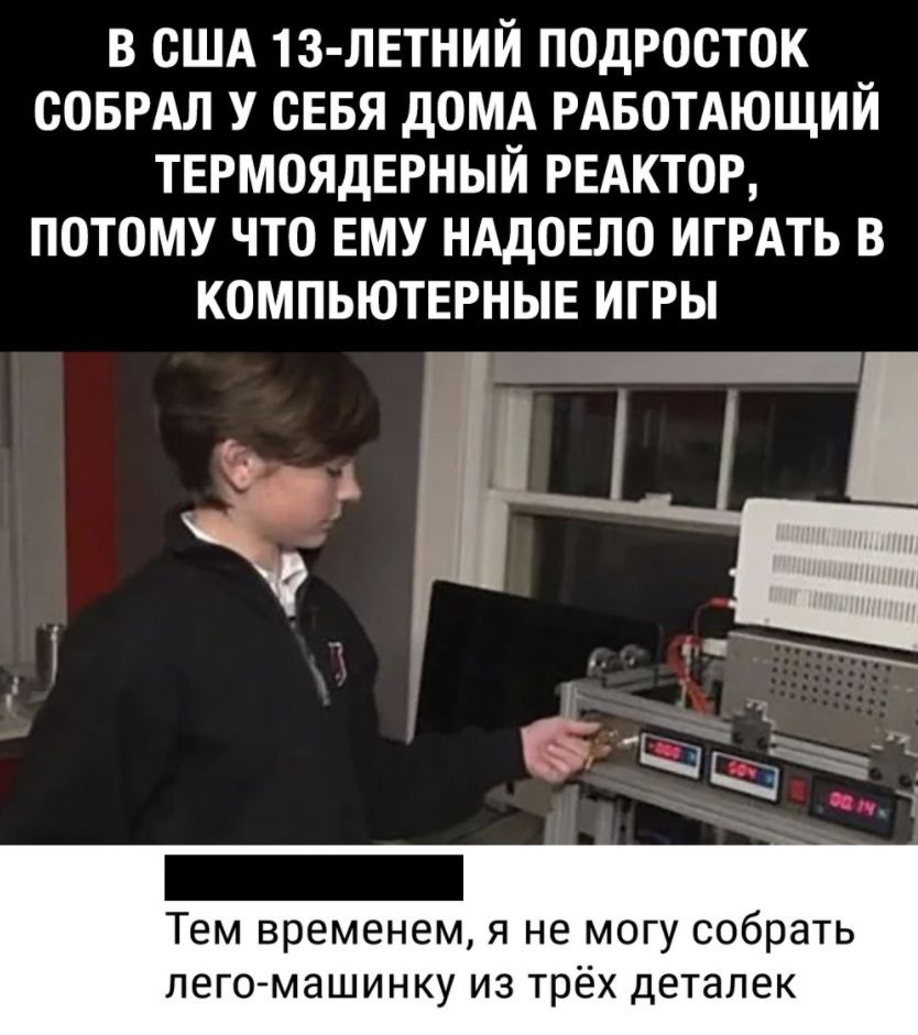 В США 13 ЛЕТНИЙ ПОДРООТОК ООБРАЛ У СЕБЯ дОМА РАБОТАЮЩИЙ ТЕРМОЯДЕРНЫИ РЕАКТОР ПОТОМУ ЧТО ЕМУ НАДОЕЛО ИГРАТЬ В КОМПЬЮТЕРНЫЕ ИГРЫ Тем временем я не могу собрать лего машинку из трёх деталек