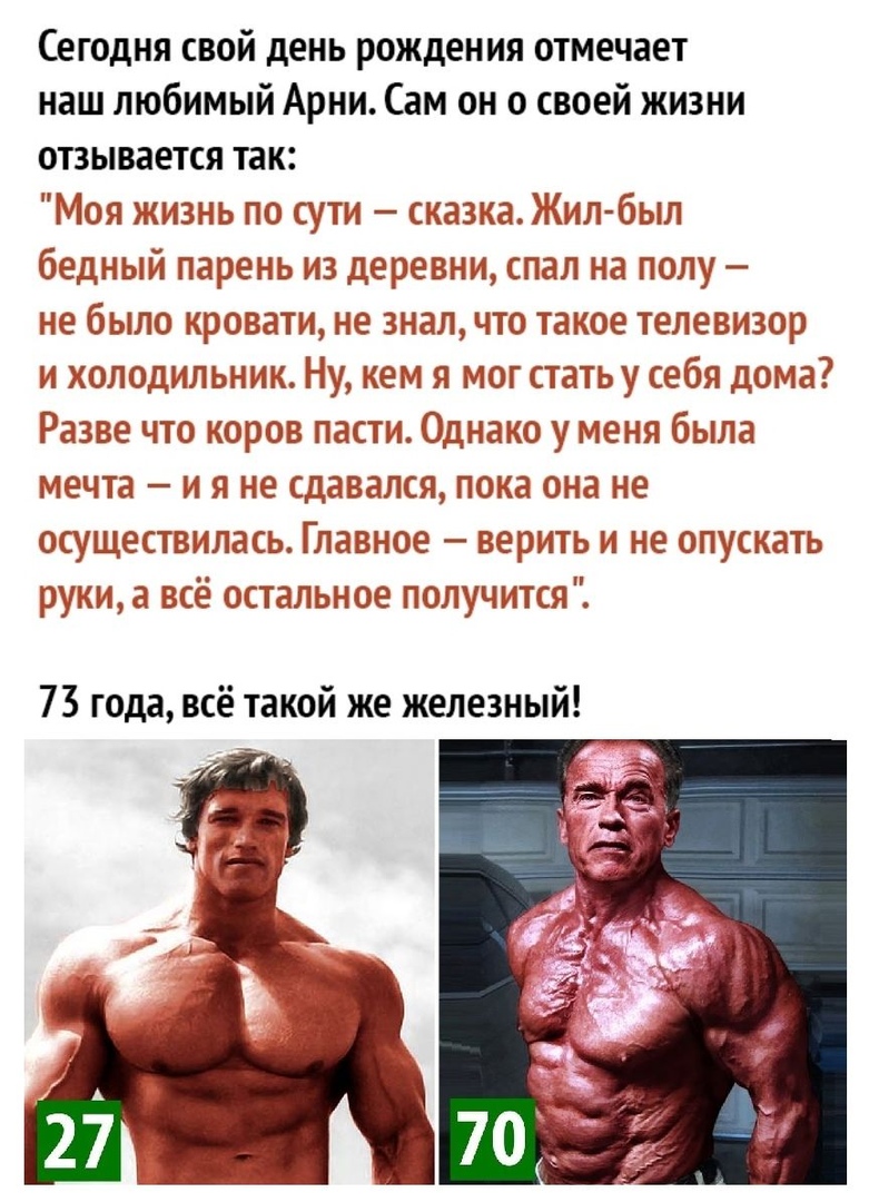 Сегодня свой день рождения отмечает наш любимый Арни Сам он о своей жизни отзывается так Моя жизнь по сути сказка Жил был бедный парень из деревни спал на полу не было кровати не знал что такое телевизор и холодильник Ну кем я мог стать себя дома Разве что коров пасти Однако у меня была мечта и я не сдавался пока она не осуществилась Главное верить и не опускать руки а всё остальное получится 73 г