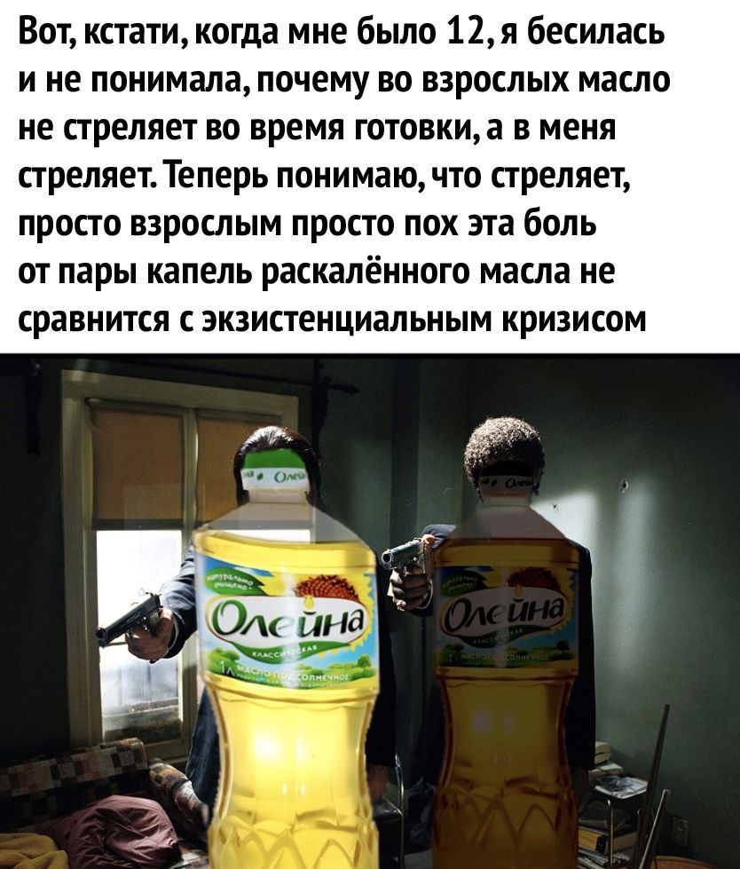 Вот кстати когда мне было 12я бесилась и не понимала почему во взрослых масло не стреляет во время готовкиа в меня стреляет Теперь понимаю что стреляет просто взрослым просто пох эта боль от пары капель раскалённого масла не сравнится с экзистенциальным кризисом