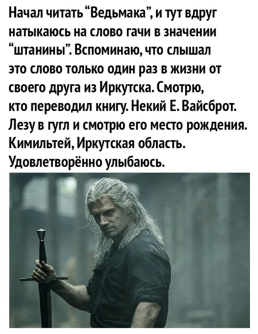 Начал читатьВедьмака и тут вдруг натыкаюсь на слово гачи в значении штанины Вспоминаю что слышал это слово только один раз в жизни от своего друга из Иркутска Смотрю кто переводил книгу Некий Е Вайсброт Лезу в гугл и смотрю его место рождения Кимильтей Иркутская область Удовлетворённо улыбаюсь
