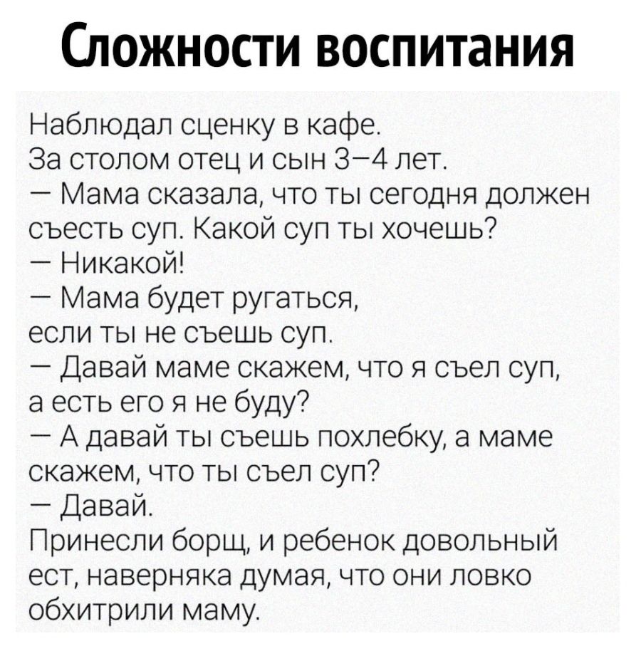 Сложности воспитания Наблюдал сценку в кафе За столом отец и сын 34 лет Мама сказала что ты сегодня должен съесть суп Какой суп ты хочешь Никакой Мама будет ругаться если ты не съешь суп Давай маме скажем что я съел суп а есть его я не буду А давай ты съешь похлебку а маме скажем что ты съел суп Давай Принесли борщ и ребенок довольный ест наверняка думая что они ловко обхитрили маму