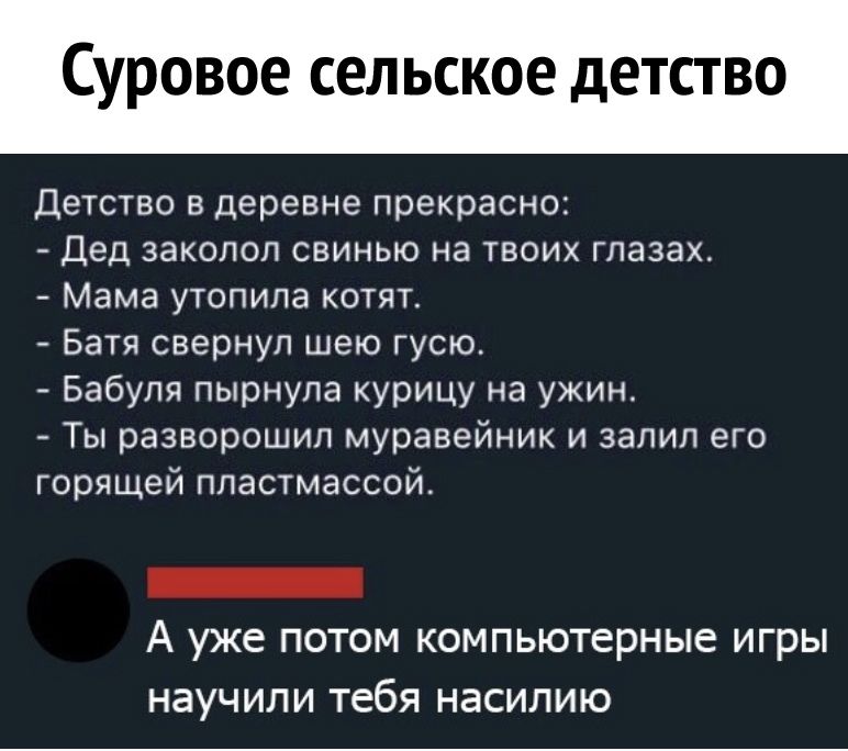 суровое СЕЛЬСКОЕ дЕТСТВО Детство В Деревне прекрасно Дед заколол СВИНЫО НЭ ТВОИХ ГПЭЗЭХ Мама УТОПИПЭ КОТЯТ Батя свернул шею гусю Бабуля пырнупа курицу на ужин Ты разворошил муравейник и залил его горящей пластмассой А уже ПОТОМ КОМПЬЮТЕРНЫЕ игры НЭУЧИПИ тебя НЭСИЛИЮ