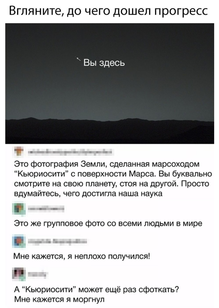 Вгляните до чего дошел прогресс Вы здесь Это фотография Земли сделанная марсоходом Кьюриосити с поверхности Марса Вы буквально смотрите на свою планету стоя на другой Просто вдумайтесь чего достигла наша наука ЭТО ЖЭ Групповое фОТО СО ВСЕМИ ЛЮДЬМИ В мире Мне кажется я неплохо получился А Кьюриосити может ещё раз сфоткать Мне кажется я моргнул