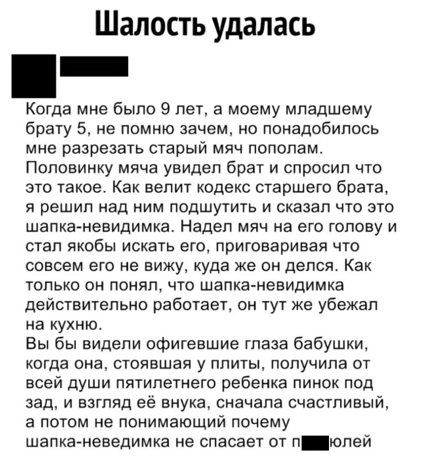 Шалость удалась Когда мне было 9 лет а моему младшему брату 5 не помню зачем но понадобилось мне разрезать старый мяч пополам Поповинку мяча увидел брат и спросил что это такое Как велит кодекс старшего брата я решил над ним подшутить и сказал что это шапка невидимка Надел мяч на его голову и стал якобы искать его приговаривая что совсем его не вижу куда же он депся Как только он понял что шапка н