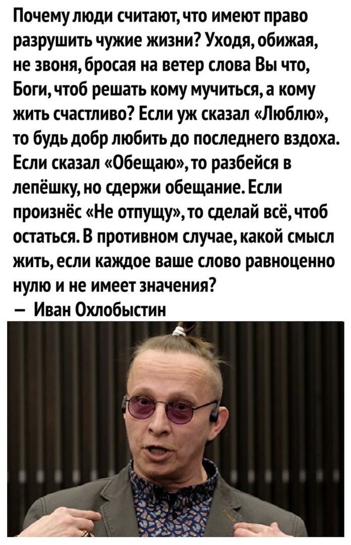 Почему люди считают что имеют право разрушить чужие жизни Уходя обижая не звоня бросая на ветер слова Вы что Боги чтоб решать кому мучиться а кому жить счастливо Если уж сказал Люблю то будь добр любить до последнего вздоха Если сказал Обещаю то разбейся в лепёшку но сдержи обещание Если произнёс Не отпущу то сделай всёчтоб остаться В противном случае какой смысл жить если каждое ваше слово равноц