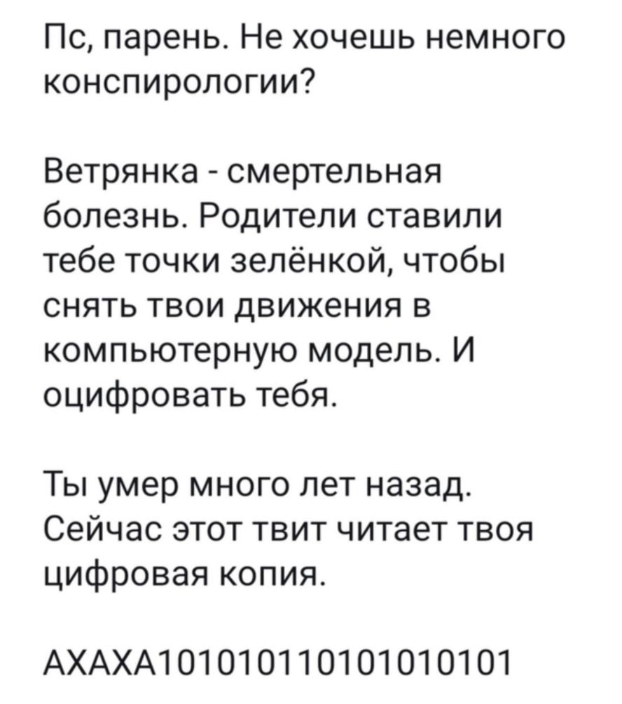 Пс парень Не хочешь немного конспирологии Ветрянка смертельная болезнь Родители ставили тебе точки зелёнкой чтобы снять твои движения в компьютерную модель И оцифровать тебя Ты умер много лет назад Сейчас этот твит читает твоя цифровая копия АХАХА1О10101 10101010101