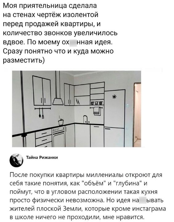 Моя приятельница сделала на стенах чертёж изолентой перед продажей квартиры и количество звонков увеличилось вдвое По моему ох нная идея Сразу понятно что и куда можно разместить После покупки квартиры миллениалы откроют для себя такие понятия как объём и глубина и поймут что в угловом расположении такая кухня просто физически невозможна Но идея на ывать жителей плоской Земли которые кроме инстагр