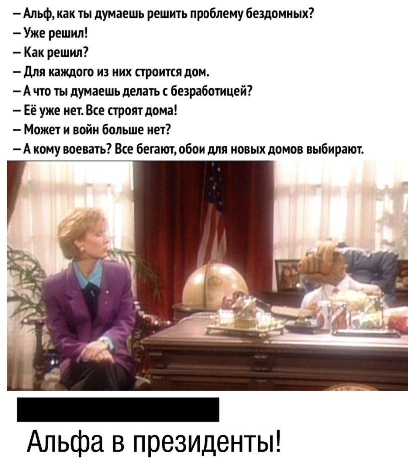 Альф как ты думаешь решить проблему бездомных Уже решил Как решил для каждою из них строится дом А что ты думаешь делать безработицей Её уже нет Все строят дома Может и войн больше нет А кому воевать Все бегают обои для новых домов выбирают Альфа в президенты