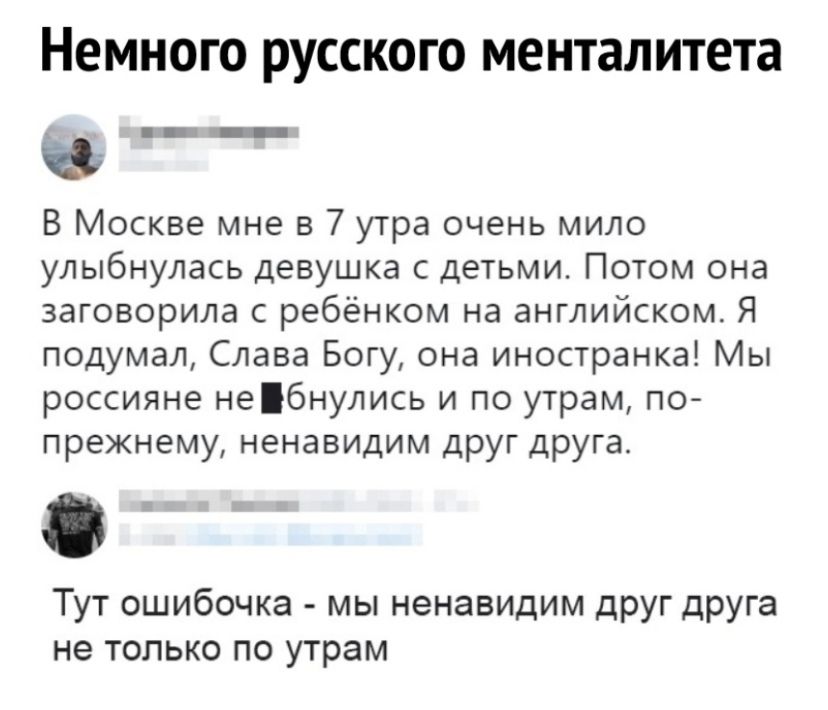 Немного русского менталитета _ _ В Москве мне в 7 утра очень мило улыбнулась девушка с детьми Потом она заговорила с ребёнком на английском Я подумал Слава Богу она иностранка Мы россияне небнулись и по утрам по прежнему ненавидим друг друга Тут ошибочка мы ненавидим друг друга не только по утрам