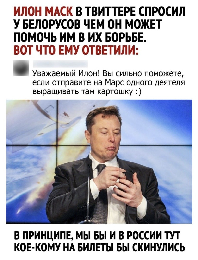 ИЛОН МАСК В ТВИТТЕРЕ СПРОСИЛ У БЕЛОРУСОВ ЧЕМ ОН МОЖЕТ ПОМОЧЬ ИМ В ИХ БОРЬБЕ ВОТ ЧТО ЕМУ ОТВЕТИЛИ Уважаемый Илон Вы сильно поможете если отправите на Марс одного деятеля выращивать там картошку В ПРИНЦИПЕ МЫ БЫ И В РОССИИ ТУТ КОЕ КОМУ НА БИЛЕТЫ БЫ СКИНУЛИСЬ