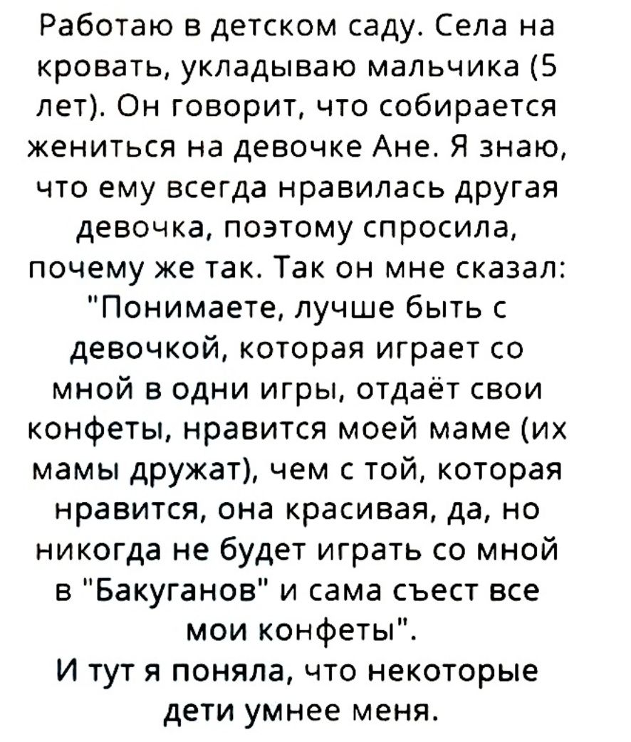 Работаю в детском саду Села на кровать укладываю мальчика 5 лет Он говорит что собирается жениться на девочке Ане Я знаю что ему всегда нравилась другая девочка поэтому спросила почему же так Так он мне сказал Понимаете лучше быть с девочкой которая играет со мной в одни игры отдаёт свои конфеты нравится моей маме их мамы дружат чем с той которая нравится она красивая да но никогда не будет играть