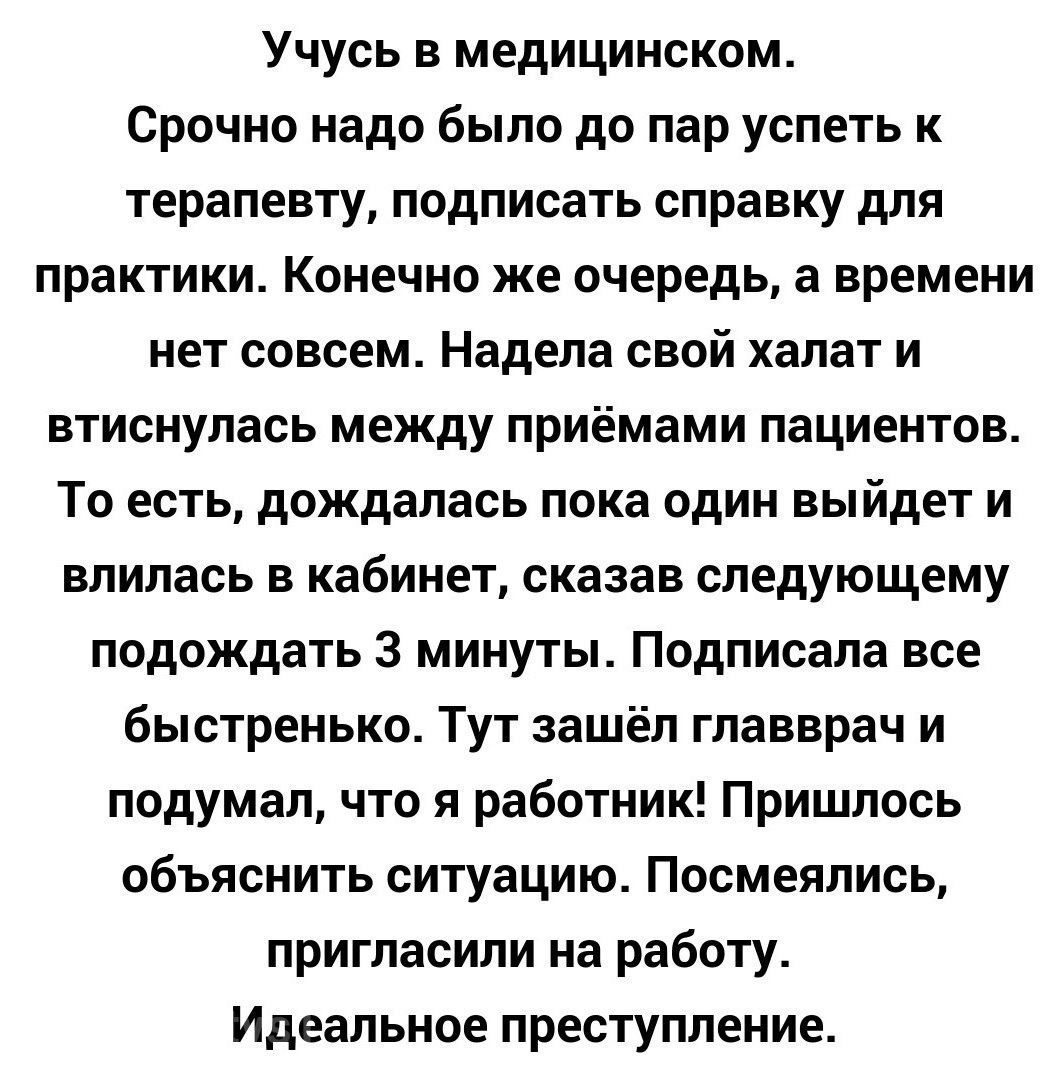Учусь в медицинском Срочно надо было до пар успеть к терапевту подписать справку для практики Конечно же очередь а времени нет совсем Надела свой халат и втиснулась между приёмами пациентов То есть дождалась пока один выйдет и влилась в кабинет сказав следующему подождать 3 минуты Подписала все быстренько Тут зашёл главврач и подумал что я работник Пришлось объяснить ситуацию Посмеялись пригласили