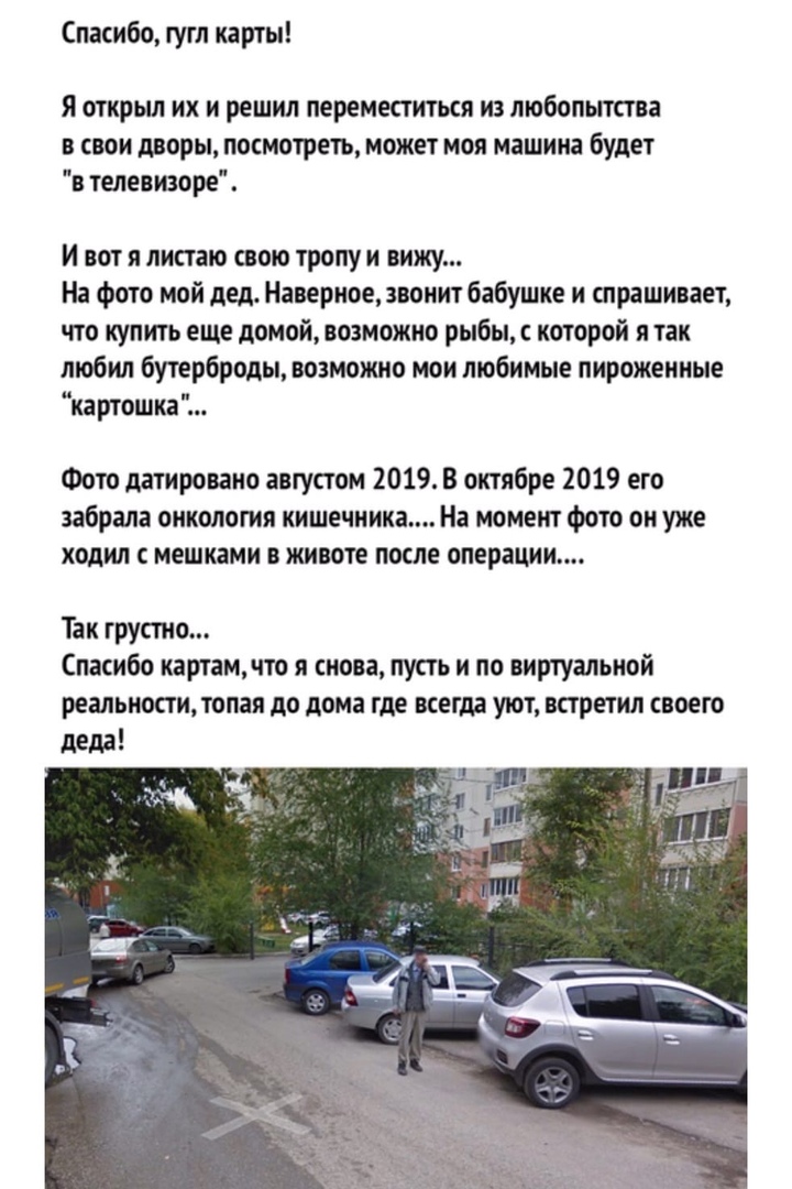 Спасибо гугл карты я открыл их и решил переместиться из любопытства в свои дворы посмотеть может моя машина будет в телевизоре И вот я листаю свою тропу и вижу На Фото мой дед Наверное звонит бабушке и спрашивает что купить еще домой возможно рыбы с которой я так любил бутерброды возможно мои любимые пирожеиные картошка Фото датировано августом 2019 В октябре 2019 его забрала онкология кишечника Н