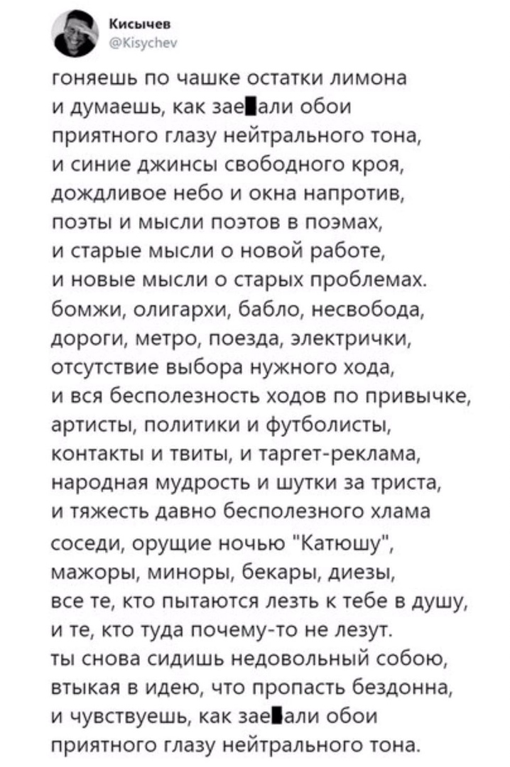 Кипа а Кт 5у гоняешь по чашке остатки лимона и думаешь как заеали обои приятного глазу нейтрального тона и синие джинсы свободного кроя дождливое небо и окна напротив поэты и мысли поэтов в поэмах и старые мысли о новой работе и новые мысли о старых проблемах бомжи олигархи бабло несвобода дороги метро поезда электрички отсутствие выбора нужного хода и вся бесполезность ходов по привычке артисты п