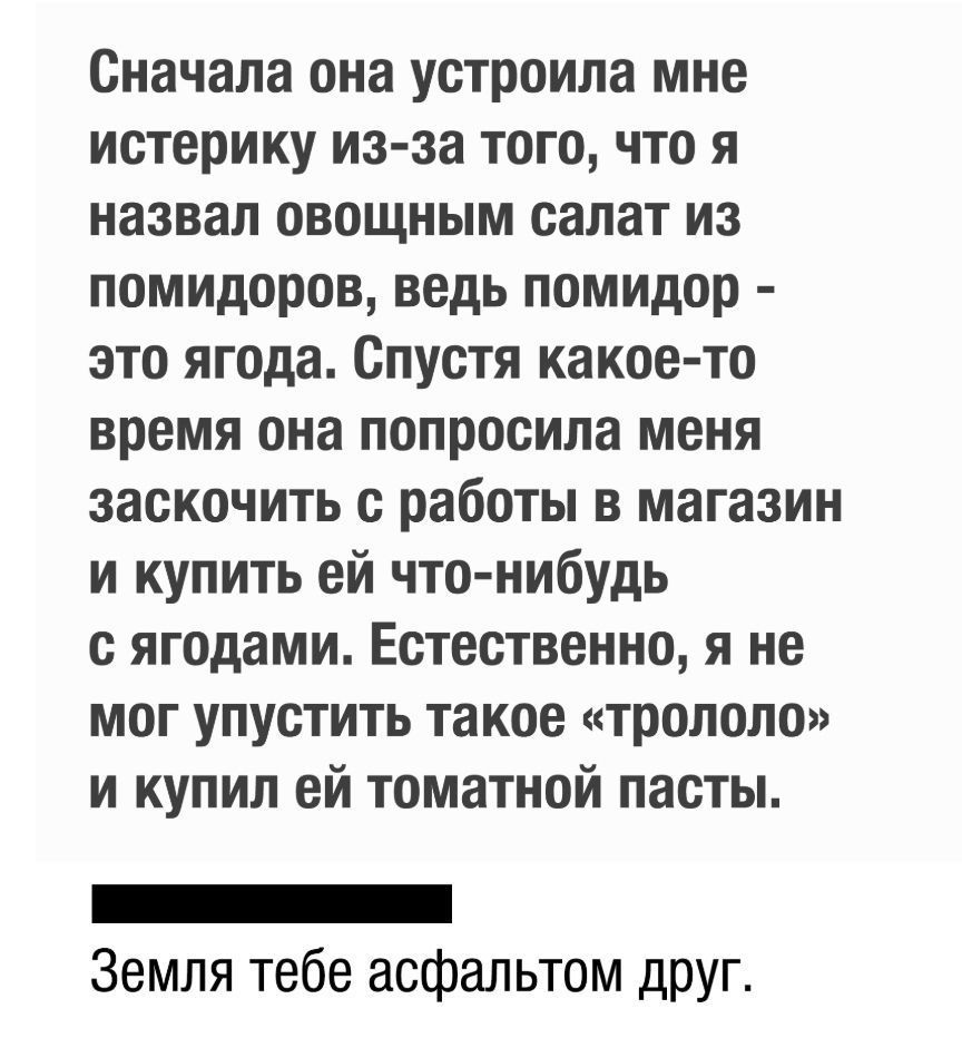 Сначала она устроила мне истерику из за того что я назвал овощным салат из помидоров ведь помидор это ягода Спустя какое то время она попросила меня заскочить с работы в магазин и купить ей что нибудь с ягодами Естественно я не мог упустить такое трололо и купил ей томатной пасты _ Земля тебе асфальтом друг