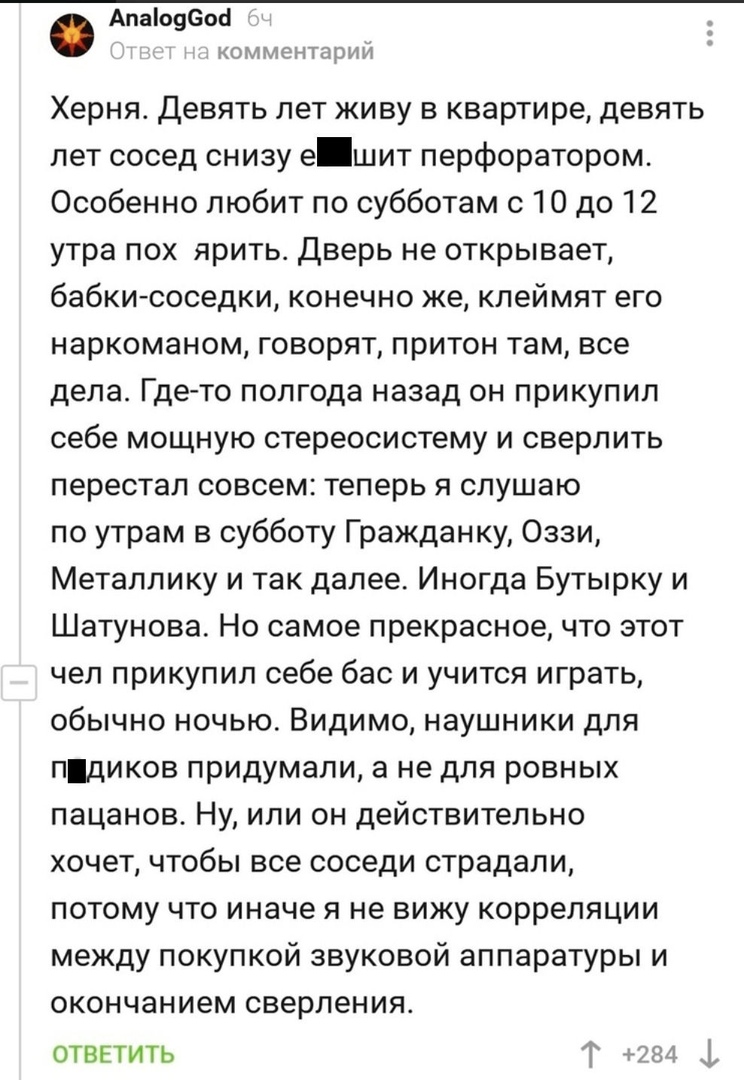 Апа09еос КО М МРНТЦ П И И Херня Девять лет живу в квартире девять лет сосед снизу е шит перфоратором Особенно любит по субботам с 10 до 12 утра пох ярить Дверь не открывает бабкиюоседки конечно же клеймят его наркоманом говорят притон там все дела Где то полгода назад он прикупил себе мощную стереосистему и сверлить перестал совсем теперь я слушаю по утрам в субботу Гражданку Оззи Метаплику и так 