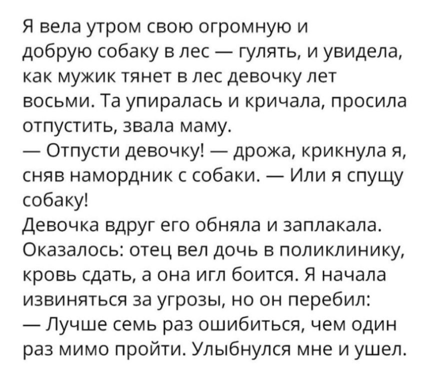 Я вела утром свою огромную и добрую собаку в лес гулять и увидела как мужик тянет в лес девочку лет восьми Та упиралась и кричала просила отпустить звала маму Отпусти девочку дрожа крикнула я сняв намордник с собаки Или я спущу собаку Девочка вдруг его обняла и заплакала Оказалось отец вел дочь в поликлинику кровь сдать а она игл боится Я начала извиняться за угрозы но он перебил Лучше семь раз ош