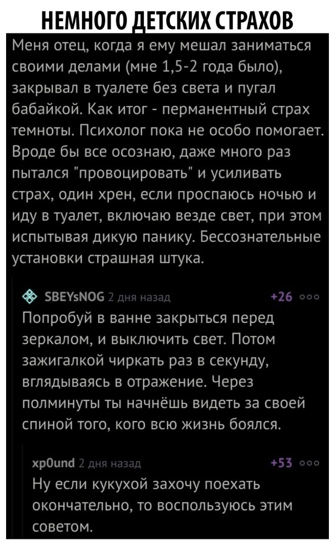 НЕМНОГО АЕТСКИХ СТРАХОВ Меня отец когда я ему мешал заниматься своими делами мне 152 года было закрывал в туалете без света и пугал бабайкой Как итог перманентный страх темноты Психолог пока не особо помогает Вроде бы все осознаю даже много раз пытался провоцировать и усиливать страх один хрен если проспаюсь ночью и иду в туалет включаю везде свет при этом испытывая дикую паникуь Бессознательные у