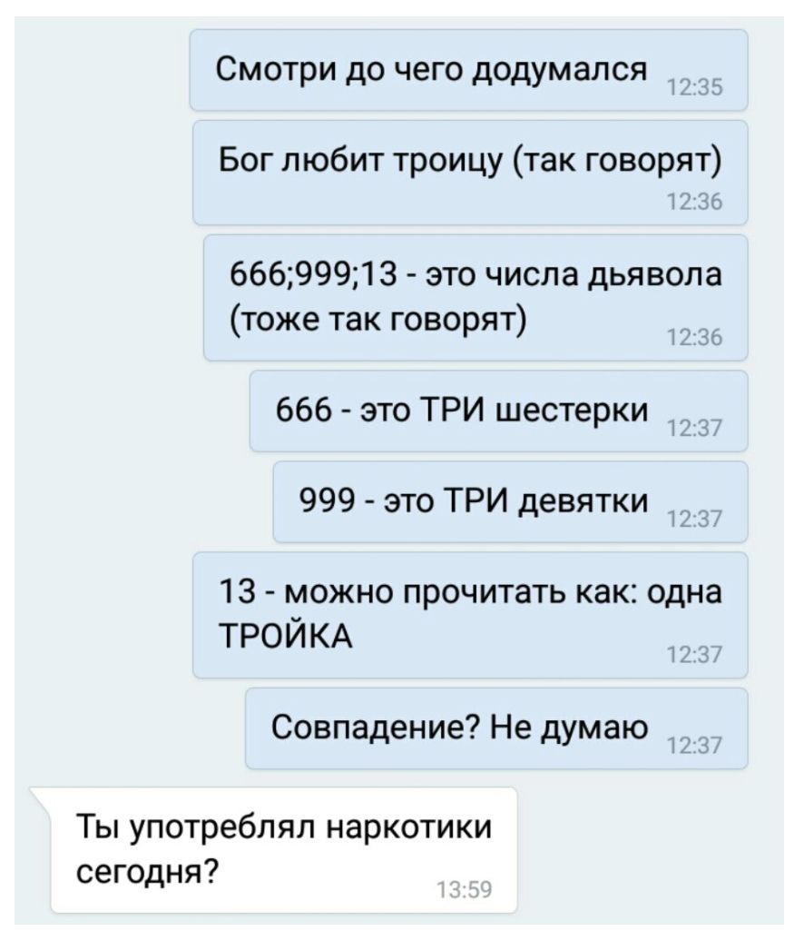 Смотри до чего додумался Бог любит троицу так говорят 66699913 это числа дьявола тоже так говорят 666 это ТРИ шестерки 999 это ТРИ девятки _ 13 можно прочитать как одна трой КА Совпадение Не думаю _ Ты употреблял наркотики сегодня