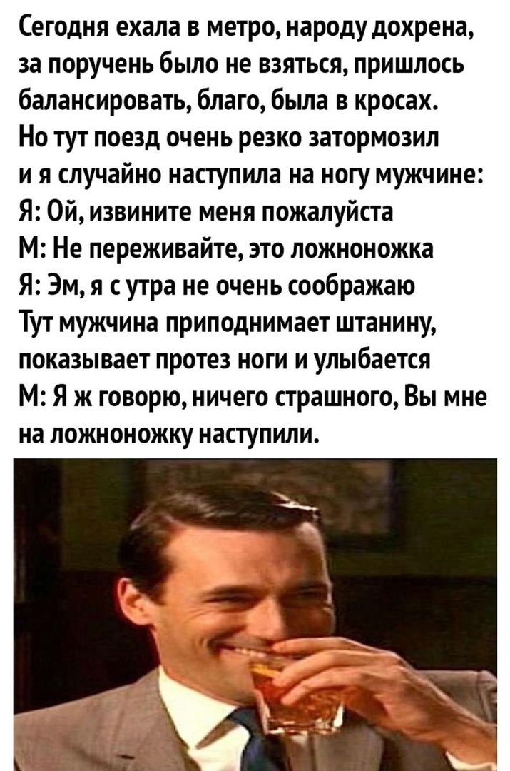 Сегодня ехала в метро народу дохрена за поручень было не взяться пришлось балансировать благо была в кросах Но тут поезд очень резко затормозил и я случайно наступила на ногу мужчине Я Ой извините меня пожалуйста М Не переживайте это ложноножка Я Эм я сутра не очень соображаю Тут мужчина приподнимает штанину показывает протез ноги и улыбается М Я ж говорю ничего страшного Вы мне на ложноножку наст