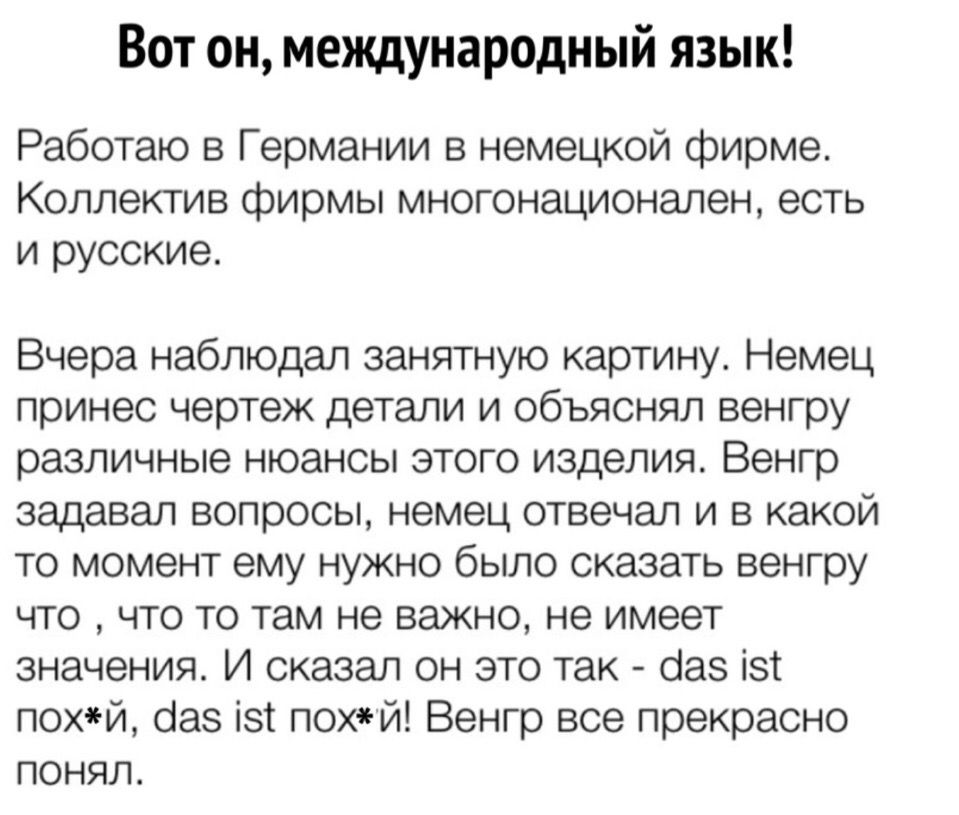 Вот он международный язык Работаю в Германии в немецкой фирме Коллектив фирмы многонационален есть и русские Вчера наблюдал занятную картину Немец принес чертеж детали и объяснял венгру различные нюансы этого изделия Венгр задавал вопросы немец отвечал и в какой то момент ему нужно было сказать венгру что что то там не важно не имеет значения И сказал он это так баз ізт похй баз ізт пох й Венгр вс