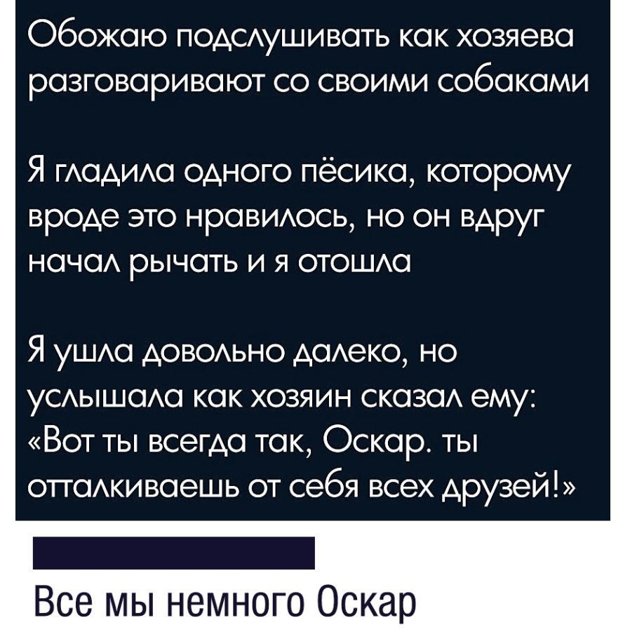 Обожаю подСАушивать как хозяева разговаривают со своими собаками Я гАадида одного пёсика которому вроде это нравиюсь но он вдруг нача рычать и я отошда Я уШАа доводьно дадеко но УСАЫШОАО как хозяин сказаА ему Вот ты всегда так Оскар ты отгаАкиваешь от себя всех друзей Все мы немного Оскар
