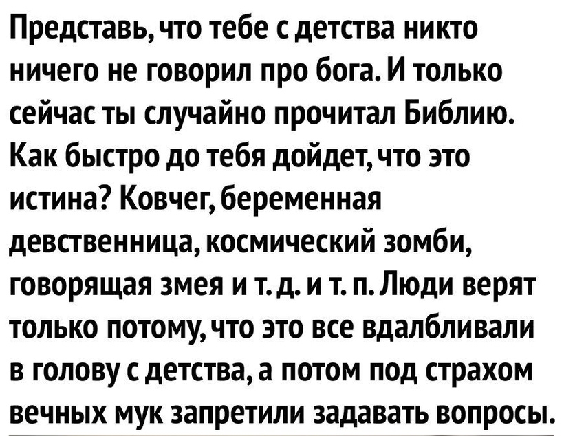 Представь что тебе с детства никто ничего не говорил про бога И только сейчас ты случайно прочитал Библию Как быстро до тебя дойдет что это истина Ковчег беременная девственница космический зомби говорящая змея и тд и т пЛюди верят только потомучто это все вдалбливали в голову с детства а потом под страхом вечных мук запретили задавать вопросы