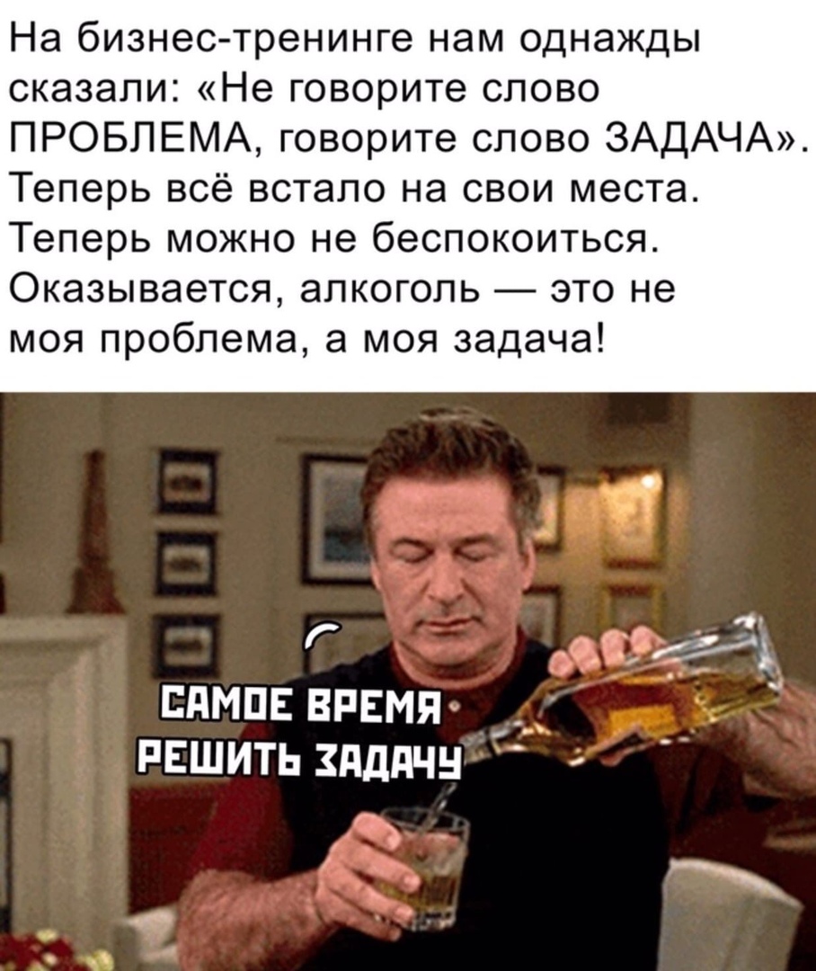 На бизнес тренинге нам однажды сказали Не говорите слово ПРОБЛЕМА говорите слово ЗАДАЧА Теперь всё встало на свои места Теперь можно не беспокоиться Оказывается алкоголь это не моя проблема а моя задача Г бЖ ГПМПЕ ВРЕМЯ _ _ РЕШИТЬ ЗдДПЧН