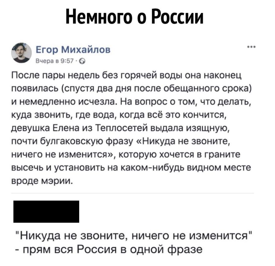 Немного о России Егор Михайлов Вчера в 957 После пары недель без горячей воды она наконец появилась спустя два дня после обещанного срока и немедленно исчезла На вопрос о том что делать куда звонить где вода когда всё это кончится девушка Елена из Теплосетей выдала изящную почти булгаковскую фразу Никуда не звоните ничего не изменится которую хочется в граните высечь и установить на каком нибудь в