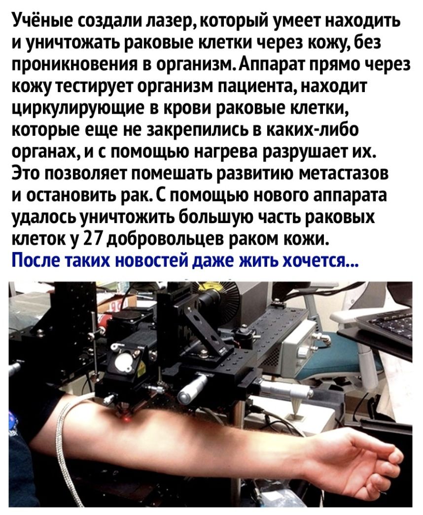 Учёные создали лазер который умеет находить и уничтожать раковые клетки через кожу без проникновения в организмАппарат прямо через кожу тестирует организм пациента находит циркулирующие в крови раковые клетки которые еще не закрепились в каких либо органах и с помощью нагрева разрушает их Это позволяет помешать развитию метастазов и остановить рак С помощью нового аппарата удалось уничтожить больш